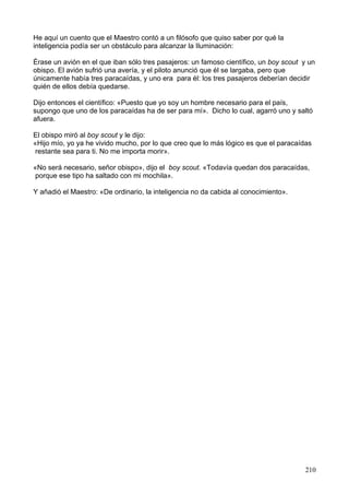 He aquí un cuento que el Maestro contó a un filósofo que quiso saber por qué la
inteligencia podía ser un obstáculo para alcanzar la Iluminación:
Érase un avión en el que iban sólo tres pasajeros: un famoso científico, un boy scout y un
obispo. El avión sufrió una avería, y el piloto anunció que él se largaba, pero que
únicamente había tres paracaídas, y uno era para él: los tres pasajeros deberían decidir
quién de ellos debía quedarse.
Dijo entonces el científico: «Puesto que yo soy un hombre necesario para el país,
supongo que uno de los paracaídas ha de ser para mí». Dicho lo cual, agarró uno y saltó
afuera.
El obispo miró al boy scout y le dijo:
«Hijo mío, yo ya he vivido mucho, por lo que creo que lo más lógico es que el paracaídas
restante sea para ti. No me importa morir».
«No será necesario, señor obispo», dijo el boy scout. «Todavía quedan dos paracaídas,
porque ese tipo ha saltado con mi mochila».
Y añadió el Maestro: «De ordinario, la inteligencia no da cabida al conocimiento».
210
 