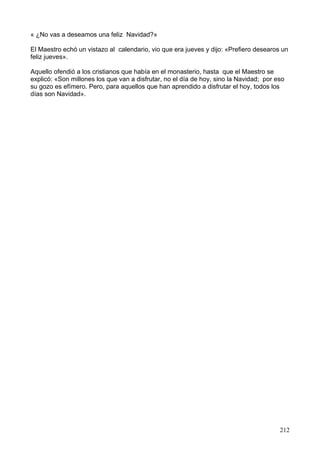 « ¿No vas a deseamos una feliz Navidad?»
El Maestro echó un vistazo al calendario, vio que era jueves y dijo: «Prefiero desearos un
feliz jueves».
Aquello ofendió a los cristianos que había en el monasterio, hasta que el Maestro se
explicó: «Son millones los que van a disfrutar, no el día de hoy, sino la Navidad; por eso
su gozo es efímero. Pero, para aquellos que han aprendido a disfrutar el hoy, todos los
días son Navidad».
212
 