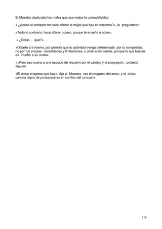El Maestro deploraba los males que acarreaba la competitividad.
« ¿Acaso el competir no hace aflorar lo mejor que hay en nosotros?», le preguntaron.
«Todo lo contrario: hace aflorar o peor, porque te enseña a odiar».
« ¿Odiar. . . qué?»
«Odiarte a ti mismo, por permitir que tu actividad venga determinada por tu competidor,
no por tus propias necesidades y limitaciones; y odiar a los demás, porque lo que buscas
es triunfar a su costa».
« ¡Pero eso suena a una especie de réquiem por el cambio y el progreso!», protestó
alguien.
«El único progreso que hay», dijo el Maestro, «es el progreso del amor, y el único
cambio digno de producirse es el cambio del corazón».
218
 