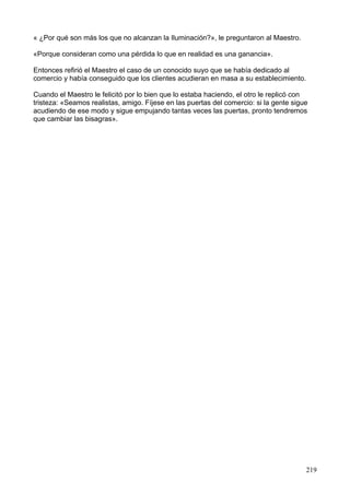 « ¿Por qué son más los que no alcanzan la Iluminación?», le preguntaron al Maestro.
«Porque consideran como una pérdida lo que en realidad es una ganancia».
Entonces refirió el Maestro el caso de un conocido suyo que se había dedicado al
comercio y había conseguido que los clientes acudieran en masa a su establecimiento.
Cuando el Maestro le felicitó por lo bien que lo estaba haciendo, el otro le replicó con
tristeza: «Seamos realistas, amigo. Fíjese en las puertas del comercio: si la gente sigue
acudiendo de ese modo y sigue empujando tantas veces las puertas, pronto tendremos
que cambiar las bisagras».
219
 