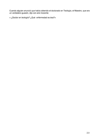 Cuando alguien anunció que había obtenido el doctorado en Teología, el Maestro, que era
un verdadero guasón, dijo con aire inocente:
« ¿Doctor en teología? ¿Qué enfermedad es ésa?»
223
 