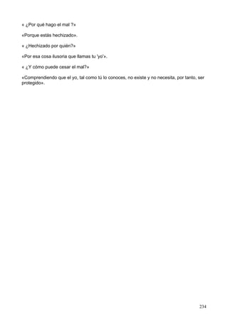 « ¿Por qué hago el mal ?»
«Porque estás hechizado».
« ¿Hechizado por quién?»
«Por esa cosa ilusoria que llamas tu 'yo'».
« ¿Y cómo puede cesar el mal?»
«Comprendiendo que el yo, tal como tú lo conoces, no existe y no necesita, por tanto, ser
protegido».
234
 