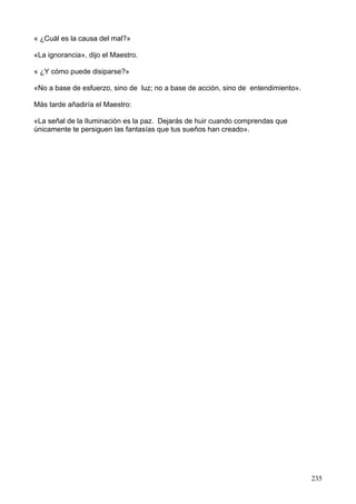 « ¿Cuál es la causa del mal?»
«La ignorancia», dijo el Maestro.
« ¿Y cómo puede disiparse?»
«No a base de esfuerzo, sino de luz; no a base de acción, sino de entendimiento».
Más tarde añadiría el Maestro:
«La señal de la Iluminación es la paz. Dejarás de huir cuando comprendas que
únicamente te persiguen las fantasías que tus sueños han creado».
235
 