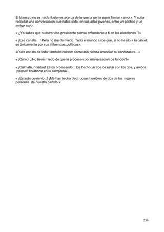El Maestro no se hacía ilusiones acerca de lo que la gente suele llamar «amor». Y solía
recordar una conversación que había oído, en sus años jóvenes, entre un político y un
amigo suyo:
« ¿Ya sabes que nuestro vice-presidente piensa enfrentarse a ti en las elecciones '?»
« ¡Ese canalla…! Pero no me da miedo. Todo el mundo sabe que, si no ha ido a la cárcel,
es únicamente por sus influencias políticas».
«Pues eso no es todo: también nuestro secretario piensa anunciar su candidatura...»
« ¡Cómo! ¿No tiene miedo de que le procesen por malversación de fondos?»
« ¡Cálmate, hombre! Estoy bromeando... De hecho, acabo de estar con los dos, y ambos
piensan colaborar en tu campaña».
« ¡Estarás contento...! ¡Me has hecho decir cosas horribles de dos de las mejores
personas de nuestro partido!»
236
 