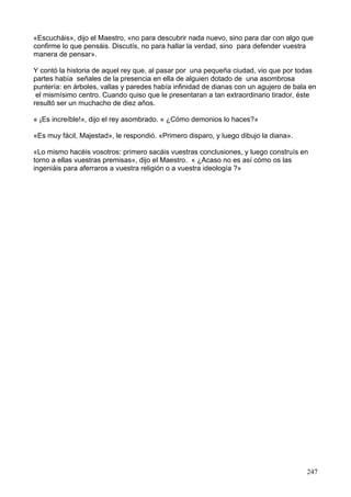 «Escucháis», dijo el Maestro, «no para descubrir nada nuevo, sino para dar con algo que
confirme lo que pensáis. Discutís, no para hallar la verdad, sino para defender vuestra
manera de pensar».
Y contó la historia de aquel rey que, al pasar por una pequeña ciudad, vio que por todas
partes había señales de la presencia en ella de alguien dotado de una asombrosa
puntería: en árboles, vallas y paredes había infinidad de dianas con un agujero de bala en
el mismísimo centro. Cuando quiso que le presentaran a tan extraordinario tirador, éste
resultó ser un muchacho de diez años.
« ¡Es increíble!», dijo el rey asombrado. « ¿Cómo demonios lo haces?»
«Es muy fácil, Majestad», le respondió. «Primero disparo, y luego dibujo la diana».
«Lo mismo hacéis vosotros: primero sacáis vuestras conclusiones, y luego construís en
torno a ellas vuestras premisas», dijo el Maestro. « ¿Acaso no es así cómo os las
ingeniáis para aferraros a vuestra religión o a vuestra ideología ?»
247
 