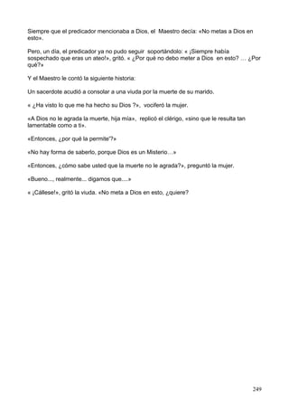 Siempre que el predicador mencionaba a Dios, el Maestro decía: «No metas a Dios en
esto».
Pero, un día, el predicador ya no pudo seguir soportándolo: « ¡Siempre había
sospechado que eras un ateo!», gritó. « ¿Por qué no debo meter a Dios en esto? … ¿Por
qué?»
Y el Maestro le contó la siguiente historia:
Un sacerdote acudió a consolar a una viuda por la muerte de su marido.
« ¿Ha visto lo que me ha hecho su Dios ?», vociferó la mujer.
«A Dios no le agrada la muerte, hija mía», replicó el clérigo, «sino que le resulta tan
lamentable como a ti».
«Entonces, ¿por qué la permite'?»
«No hay forma de saberlo, porque Dios es un Misterio…»
«Entonces, ¿cómo sabe usted que la muerte no le agrada?», preguntó la mujer.
«Bueno..., realmente... digamos que....»
« ¡Cállese!», gritó la viuda. «No meta a Dios en esto, ¿quiere?
249
 