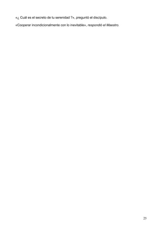 «¿ Cuál es el secreto de tu serenidad ?», preguntó el discípulo.
«Cooperar incondicionalmente con lo inevitable», respondió el Maestro.
25
 
