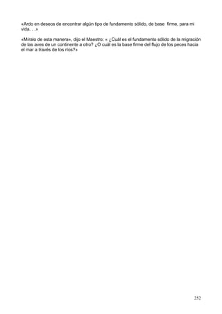 «Ardo en deseos de encontrar algún tipo de fundamento sólido, de base firme, para mi
vida. . .»
«Míralo de esta manera», dijo el Maestro: « ¿Cuál es el fundamento sólido de la migración
de las aves de un continente a otro? ¿O cuál es la base firme del flujo de los peces hacia
el mar a través de los ríos?»
252
 