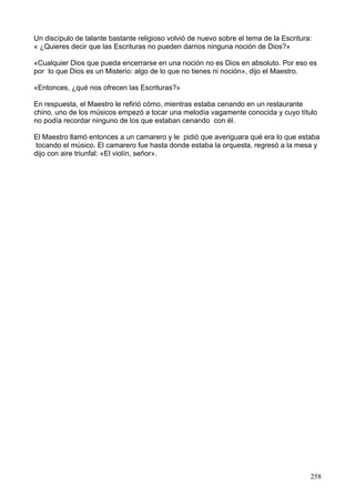 Un discípulo de talante bastante religioso volvió de nuevo sobre el tema de la Escritura:
« ¿Quieres decir que las Escrituras no pueden darnos ninguna noción de Dios?»
«Cualquier Dios que pueda encerrarse en una noción no es Dios en absoluto. Por eso es
por lo que Dios es un Misterio: algo de lo que no tienes ni noción», dijo el Maestro.
«Entonces, ¿qué nos ofrecen las Escrituras?»
En respuesta, el Maestro le refirió cómo, mientras estaba cenando en un restaurante
chino, uno de los músicos empezó a tocar una melodía vagamente conocida y cuyo título
no podía recordar ninguno de los que estaban cenando con él.
El Maestro llamó entonces a un camarero y le pidió que averiguara qué era lo que estaba
tocando el músico. El camarero fue hasta donde estaba la orquesta, regresó a la mesa y
dijo con aire triunfal: «El violín, señor».
258
 