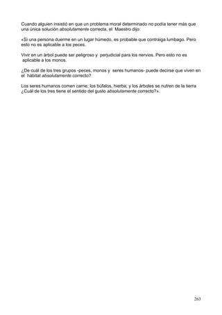 Cuando alguien insistió en que un problema moral determinado no podía tener más que
una única solución absolutamente correcta, el Maestro dijo:
«Si una persona duerme en un lugar húmedo, es probable que contraiga lumbago. Pero
esto no es aplicable a los peces.
Vivir en un árbol puede ser peligroso y perjudicial para los nervios. Pero esto no es
aplicable a los monos.
¿De cuál de los tres grupos -peces, monos y seres humanos- puede decirse que viven en
el hábitat absolutamente correcto?
Los seres humanos comen carne; los búfalos, hierba; y los árboles se nutren de la tierra
¿Cuál de los tres tiene el sentido del gusto absolutamente correcto?».
263
 