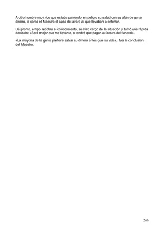 A otro hombre muy rico que estaba poniendo en peligro su salud con su afán de ganar
dinero, le contó el Maestro el caso del avaro al que llevaban a enterrar.
De pronto, el tipo recobró el conocimiento, se hizo cargo de la situación y tomó una rápida
decisión: «Será mejor que me levante, o tendré que pagar la factura del funeral».
«La mayoría de la gente prefiere salvar su dinero antes que su vida», fue la conclusión
del Maestro.
266
 