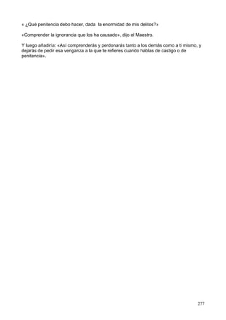 « ¿Qué penitencia debo hacer, dada la enormidad de mis delitos?»
«Comprender la ignorancia que los ha causado», dijo el Maestro.
Y luego añadiría: «Así comprenderás y perdonarás tanto a los demás como a ti mismo, y
dejarás de pedir esa venganza a la que te refieres cuando hablas de castigo o de
penitencia».
277
 