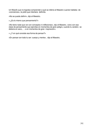 Un filósofo que no lograba comprender a qué se refería el Maestro cuando hablaba de
«conciencia», le pidió que intentara definirla.
«No se puede definir», dijo el Maestro.
« ¿Es lo mismo que pensamiento?»
«No tiene nada que ver con conceptos ni reflexiones», dijo el Maestro, «sino con esa
clase de pensamiento que ejercitas en momentos de gran peligro, cuando tu cerebro se
detiene en seco,. . .o en momentos de gran inspiración».
« ¿Y en qué consiste esa forma de pensar?»
«En pensar con todo tu ser: cuerpo y mente», dijo el Maestro.
292
 
