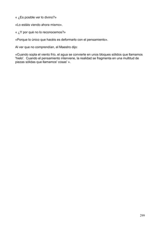 « ¿Es posible ver lo divino?»
«Lo estáis viendo ahora mismo».
« ¿Y por qué no lo reconocemos?»
«Porque lo único que hacéis es deformarlo con el pensamiento».
Al ver que no comprendían, el Maestro dijo:
«Cuando sopla el viento frío, el agua se convierte en unos bloques sólidos que llamamos
'hielo'. Cuando el pensamiento interviene, la realidad se fragmenta en una multitud de
piezas sólidas que llamamos' cosas' ».
299
 