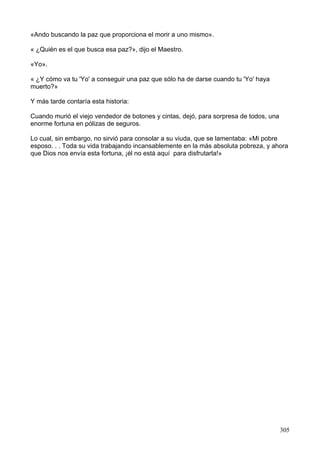 «Ando buscando la paz que proporciona el morir a uno mismo».
« ¿Quién es el que busca esa paz?», dijo el Maestro.
«Yo».
« ¿Y cómo va tu 'Yo' a conseguir una paz que sólo ha de darse cuando tu 'Yo' haya
muerto?»
Y más tarde contaría esta historia:
Cuando murió el viejo vendedor de botones y cintas, dejó, para sorpresa de todos, una
enorme fortuna en pólizas de seguros.
Lo cual, sin embargo, no sirvió para consolar a su viuda, que se lamentaba: «Mi pobre
esposo. . . Toda su vida trabajando incansablemente en la más absoluta pobreza, y ahora
que Dios nos envía esta fortuna, ¡él no está aquí para disfrutarla!»
305
 