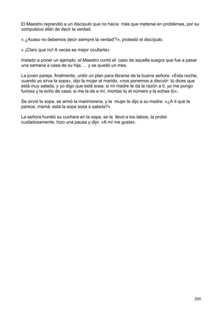 El Maestro reprendió a un discípulo que no hacía más que meterse en problemas, por su
compulsivo afán de decir la verdad.
« ¿Acaso no debemos decir siempre la verdad'?», protestó el discípulo.
« ¡Claro que no! A veces es mejor ocultarla».
Instado a poner un ejemplo, el Maestro contó el caso de aquella suegra que fue a pasar
una semana a casa de su hija. . . y se quedó un mes.
La joven pareja, finalmente, urdió un plan para librarse de la buena señora: «Esta noche,
cuando yo sirva la sopa», dijo la mujer al marido, «nos ponemos a discutir: tú dices que
está muy salada, y yo digo que está sosa; si mi madre te da la razón a ti, yo me pongo
furiosa y la echo de casa; si me la da a mí, montas tú el número y la echas tú».
Se sirvió la sopa, se armó la marimorena, y la mujer le dijo a su madre: «¿A ti qué te
parece, mamá: está la sopa sosa o salada?»
La señora hundió su cuchara en la sopa, se la llevó a los labios, la probó
cuidadosamente, hizo una pausa y dijo: «A mí me gusta».
309
 