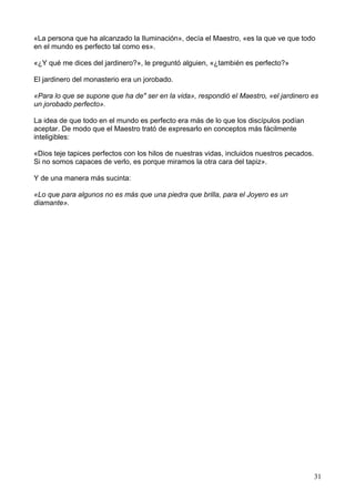 «La persona que ha alcanzado la Iluminación», decía el Maestro, «es la que ve que todo
en el mundo es perfecto tal como es».
«¿Y qué me dices del jardinero?», le preguntó alguien, «¿también es perfecto?»
El jardinero del monasterio era un jorobado.
«Para lo que se supone que ha de" ser en la vida», respondió el Maestro, «el jardinero es
un jorobado perfecto».
La idea de que todo en el mundo es perfecto era más de lo que los discípulos podían
aceptar. De modo que el Maestro trató de expresarlo en conceptos más fácilmente
inteligibles:
«Dios teje tapices perfectos con los hilos de nuestras vidas, incluidos nuestros pecados.
Si no somos capaces de verlo, es porque miramos la otra cara del tapiz».
Y de una manera más sucinta:
«Lo que para algunos no es más que una piedra que brilla, para el Joyero es un
diamante».
31
 