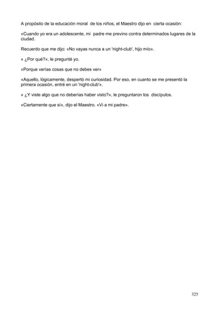 A propósito de la educación moral de los niños, el Maestro dijo en cierta ocasión:
«Cuando yo era un adolescente, mi padre me previno contra determinados lugares de la
ciudad.
Recuerdo que me dijo: «No vayas nunca a un 'night-club', hijo mío».
« ¿Por qué?», le pregunté yo.
«Porque verías cosas que no debes ver»
«Aquello, lógicamente, despertó mi curiosidad. Por eso, en cuanto se me presentó la
primera ocasión, entré en un 'night-club'».
« ¿Y viste algo que no deberías haber visto?», le preguntaron los discípulos.
«Ciertamente que sí», dijo el Maestro. «Vi a mi padre».
325
 