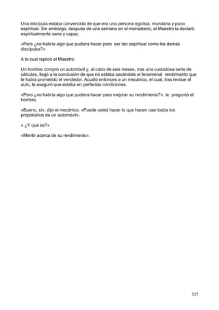 Una discípula estaba convencida de que era una persona egoísta, mundana y poco
espiritual. Sin embargo, después de una semana en el monasterio, el Maestro la declaró
espiritualmente sana y capaz.
«Pero ¿no habría algo que pudiera hacer para ser tan espiritual como los demás
discípulos?»
A lo cual replicó el Maestro:
Un hombre compró un automóvil y, al cabo de seis meses, tras una cuidadosa serie de
cálculos, llegó a la conclusión de que no estaba sacándole el fenomenal rendimiento que
le había prometido el vendedor. Acudió entonces a un mecánico, el cual, tras revisar el
auto, le aseguró que estaba en perfectas condiciones.
«Pero ¿no habría algo que pudiera hacer para mejorar su rendimiento?», le preguntó el
hombre.
«Bueno, sí», dijo el mecánico. «Puede usted hacer lo que hacen casi todos los
propietarios de un automóvil».
« ¿Y qué es?»
«Mentir acerca de su rendimiento».
327
 