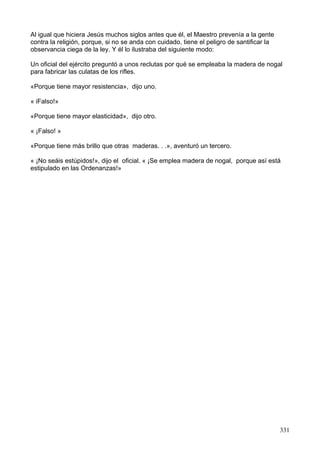 Al igual que hiciera Jesús muchos siglos antes que él, el Maestro prevenía a la gente
contra la religión, porque, si no se anda con cuidado, tiene el peligro de santificar la
observancia ciega de la ley. Y él lo ilustraba del siguiente modo:
Un oficial del ejército preguntó a unos reclutas por qué se empleaba la madera de nogal
para fabricar las culatas de los rifles.
«Porque tiene mayor resistencia», dijo uno.
« iFalso!»
«Porque tiene mayor elasticidad», dijo otro.
« ¡Falso! »
«Porque tiene más brillo que otras maderas. . .», aventuró un tercero.
« ¡No seáis estúpidos!», dijo el oficial. « ¡Se emplea madera de nogal, porque así está
estipulado en las Ordenanzas!»
331
 