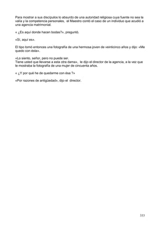 Para mostrar a sus discípulos lo absurdo de una autoridad religiosa cuya fuente no sea la
valía y la competencia personales, el Maestro contó el caso de un individuo que acudió a
una agencia matrimonial.
« ¿Es aquí donde hacen bodas?», preguntó.
«Sí, aquí es».
El tipo tomó entonces una fotografía de una hermosa joven de veinticinco años y dijo: «Me
quedo con ésta».
«Lo siento, señor, pero no puede ser.
Tiene usted que llevarse a esta otra dama», le dijo el director de la agencia, a la vez que
le mostraba la fotografía de una mujer de cincuenta años.
« ¿Y por qué he de quedarme con ésa ?»
«Por razones de antigüedad», dijo el director.
333
 