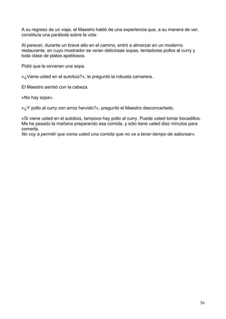 A su regreso de un viaje, el Maestro habló de una experiencia que, a su manera de ver,
constituía una parábola sobre la vida:
Al parecer, durante un breve alto en el camino, entró a almorzar en un moderno
restaurante, en cuyo mostrador se veían deliciosas sopas, tentadores pollos al curry y
toda clase de platos apetitosos.
Pidió que le sirvieran una sopa.
«¿Viene usted en el autobús?», le preguntó la robusta camarera.
El Maestro asintió con la cabeza.
«No hay sopa».
«¿Y pollo al curry con arroz hervido?», preguntó el Maestro desconcertado.
«Si viene usted en el autobús, tampoco hay pollo al curry. Puede usted tomar bocadillos.
Me he pasado la mañana preparando esa comida, y sólo tiene usted diez minutos para
comerla.
No voy a permitir que coma usted una comida que no va a tener tiempo de saborear».
36
 