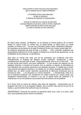 «Ese hombre no dice más que cosas absurdas»,
dijo el visitante tras oír hablar al Maestro.
«Tú también dirías cosas absurdas
-le dijo un discípulo-
si trataras de expresar lo Inexpresable».
Cuando el visitante tuvo ocasión de decírselo
al propio Maestro en persona, éste se limitó a replicarle:
«Nadie está libre de decir cosas absurdas.
Lo malo es decirlas en tono solemne».
En todos estos cuentos, «el Maestro» no es siempre la misma persona. Es al mismo
tiempo un «gurú» hindú, un «roshi» zen, un sabio taoísta, un rabino judío, un monje
cristiano, un místico sufí. . . Es Lao Tse y Sócrates, Buda y Jesús, Zaratustra y Mahoma. .
Su enseñanza se encuentra en el siglo VIl antes de Cristo y en nuestro propio siglo XX. . .
Su sabiduría pertenece por igual al Este y al Oeste. . . Pero ¿importan realmente sus
antecedentes históricos? A fin de cuentas, la Historia es el acta de las apariencias, no de
la Realidad; de las doctrinas, no del Silencio.
Sólo lleva un minuto leer cada una de las anécdotas que configuran este libro.
Probablemente el lenguaje del Maestro resulte misterioso, exasperante y hasta
completamente absurdo para el lector. Desgraciadamente, éste no es un libro fácil. . . No
ha sido escrito para instruir, sino para «despertar» . Lo que ocultan sus páginas (no las
palabras impresas, ni siquiera los cuentos, sino su espíritu, su talante, su atmósfera) es
una Sabiduría que no puede expresarse con palabras humanas. A medida que el lector
vaya leyendo las páginas impresas y se debata con el críptico lenguaje del Maestro, es
posible que, sin darse cuenta, descubra casualmente la silenciosa enseñanza que se
esconde en ellas. . . y se descubra a sí mismo despierto. . . y transformado. Esto es lo
que la Sabiduría pretende: que cambiemos sin ningún esfuerzo por nuestra parte; que
resultemos transformados, lo creamos o no, por el simple hecho de despertar a la
realidad que no son las palabras y que queda fuera del alcance de las palabras.
Si el lector tiene la suerte de obtener esta clase de despertar , comprenderá que el
lenguaje más sutil no es el lenguaje hablado, que la acción más sutil es la que no se
realiza, y que el cambio más sutil es el que no se busca.
ADVERTENCIA: Tómense los cuentos en pequeñas dosis (uno o dos, a lo sumo, cada
vez). Una sobredosis podría reducir sus efectos .
4
 