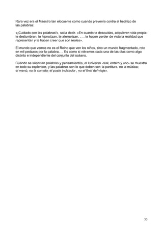 Rara vez era el Maestro tan elocuente como cuando prevenía contra el hechizo de
las palabras:
«¡Cuidado con las palabras!», solía decir. «En cuanto te descuidas, adquieren vida propia:
te deslumbran, te hipnotizan, te aterrorizan. . . , te hacen perder de vista la realidad que
representan y te hacen creer que son reales».
El mundo que vemos no es el Reino que ven los niños, sino un mundo fragmentado, roto
en mil pedazos por la palabra. . . Es como si viéramos cada una de las olas como algo
distinto e independiente del conjunto del océano.
Cuando se silencian palabras y pensamientos, el Universo -real, entero y uno- se muestra
en todo su esplendor, y las palabras son lo que deben ser: la partitura, no la música;
el menú, no la comida; el poste indicador , no el final del viaje».
53
 
