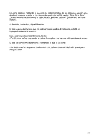 En cierta ocasión, hablando el Maestro del poder hipnótico de las palabras, alguien gritó
desde el fondo de la sala: «i No dices más que tonterías! Si yo digo 'Dios, Dios, Dios',
¿acaso ello me hace divino? y si digo 'pecado, pecado, pecado', ¿acaso ello me hace
malo?».
«i Siéntate, bastardo!», dijo el Maestro.
El tipo se puso tan furioso que no podíaarticular palabra. Finalmente, estalló en
improperios contra el Maestro.
Éste, aparentando arrepentimiento, le dijo:
«Perdóneme, señor, por perder la calma. Le suplico que excuse mi imperdonable error».
El otro se calmó inmediatamente, y entonces le dijo el Maestro:
«Ya tiene usted su respuesta: ha bastado una palabra para encolerizarlo, y otra para
tranquilizarlo».
54
 