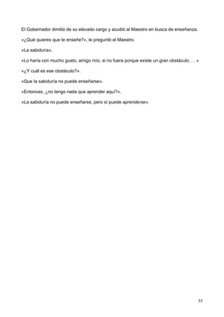 El Gobernador dimitió de su elevado cargo y acudió al Maestro en busca de enseñanza.
«¿Qué quieres que te enseñe?», le preguntó el Maestro.
«La sabiduría».
«Lo haría con mucho gusto, amigo mío, si no fuera porque existe un gran obstáculo. . . »
«¿Y cuál es ese obstáculo?».
«Que la sabiduría no puede enseñarse».
«Entonces, ¿no tengo nada que aprender aquí?».
«La sabiduría no puede enseñarse, pero sí puede aprenderse».
55
 