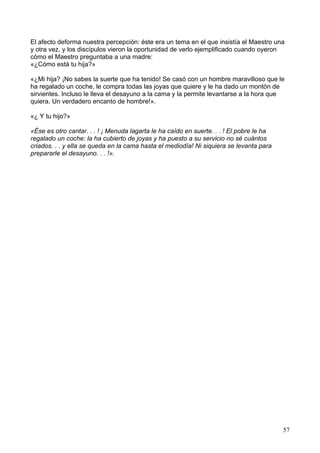 El afecto deforma nuestra percepción: éste era un tema en el que insistía el Maestro una
y otra vez, y los discípulos vieron la oportunidad de verlo ejemplificado cuando oyeron
cómo el Maestro preguntaba a una madre:
«¿Cómo está tu hija?»
«¿Mi hija? ¡No sabes la suerte que ha tenido! Se casó con un hombre maravilloso que le
ha regalado un coche, le compra todas las joyas que quiere y le ha dado un montón de
sirvientes. Incluso le lleva el desayuno a la cama y la permite levantarse a la hora que
quiera. Un verdadero encanto de hombre!».
«¿ Y tu hijo?»
«Ése es otro cantar. . . ! ¡ Menuda lagarta le ha caído en suerte. . . ! El pobre le ha
regalado un coche: la ha cubierto de joyas y ha puesto a su servicio no sé cuántos
criados. . . y ella se queda en la cama hasta el mediodía! Ni siquiera se levanta para
prepararle el desayuno. . . !».
57
 