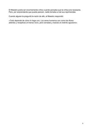 El Maestro podía ser enormemente crítico cuando pensaba que la crítica era necesaria.
Pero, por sorprendente que pueda parecer, nadie tomaba a mal sus reprimendas.
Cuando alguien le preguntó la razón de ello, el Maestro respondió:
«Todo depende de cómo lo haga uno. Los seres humanos son como las flores:
abiertas y receptivas al manso rocío, pero cerradas y reacias al violento aguacero».
6
 