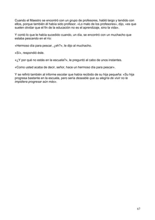 Cuando el Maestro se encontró con un grupo de profesores, habló largo y tendido con
ellos, porque también él había sido profesor. «Lo malo de los profesores», dijo, «es que
suelen olvidar que el fin de la educación no es el aprendizaje, sino la vida».
Y contó lo que le había sucedido cuando, un día, se encontró con un muchacho que
estaba pescando en el río:
«Hermoso día para pescar, ¿eh?», le dijo al muchacho.
«Sí», respondió éste.
«¿Y por qué no estás en la escuela?», le preguntó al cabo de unos instantes.
«Como usted acaba de decir, señor, hace un hermoso día para pescar».
Y se refirió también al informe escolar que había recibido de su hija pequeña: «Su hija
progresa bastante en la escuela, pero sería deseable que su alegría de vivir no le
impidiera progresar aún más».
67
 