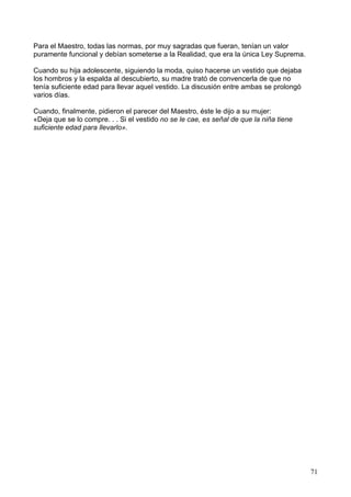 Para el Maestro, todas las normas, por muy sagradas que fueran, tenían un valor
puramente funcional y debían someterse a la Realidad, que era la única Ley Suprema.
Cuando su hija adolescente, siguiendo la moda, quiso hacerse un vestido que dejaba
los hombros y la espalda al descubierto, su madre trató de convencerla de que no
tenía suficiente edad para llevar aquel vestido. La discusión entre ambas se prolongó
varios días.
Cuando, finalmente, pidieron el parecer del Maestro, éste le dijo a su mujer:
«Deja que se lo compre. . . Si el vestido no se le cae, es señal de que la niña tiene
suficiente edad para llevarlo».
71
 