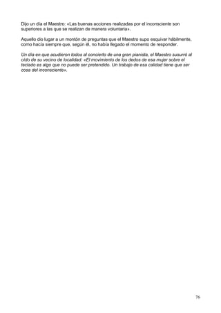 Dijo un día el Maestro: «Las buenas acciones realizadas por el inconsciente son
superiores a las que se realizan de manera voluntaria».
Aquello dio lugar a un montón de preguntas que el Maestro supo esquivar hábilmente,
como hacía siempre que, según él, no había llegado el momento de responder.
Un día en que acudieron todos al concierto de una gran pianista, el Maestro susurró al
oído de su vecino de localidad: «El movimiento de los dedos de esa mujer sobre el
teclado es algo que no puede ser pretendido. Un trabajo de esa calidad tiene que ser
cosa del inconsciente».
76
 