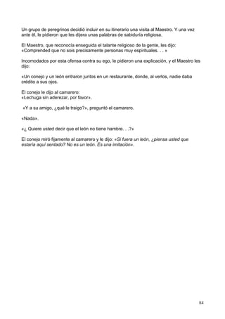 Un grupo de peregrinos decidió incluir en su itinerario una visita al Maestro. Y una vez
ante él, le pidieron que les dijera unas palabras de sabiduría religiosa.
El Maestro, que reconocía enseguida el talante religioso de la gente, les dijo:
«Comprended que no sois precisamente personas muy espirituales. . . »
Incomodados por esta ofensa contra su ego, le pidieron una explicación, y el Maestro les
dijo:
«Un conejo y un león entraron juntos en un restaurante, donde, al verlos, nadie daba
crédito a sus ojos.
El conejo le dijo al camarero:
«Lechuga sin aderezar, por favor».
«Y a su amigo, ¿qué le traigo?», preguntó el camarero.
«Nada».
«¿ Quiere usted decir que el león no tiene hambre. . .?»
El conejo miró fijamente al camarero y le dijo: «Si fuera un león, ¿piensa usted que
estaría aquí sentado? No es un león. Es una imitación».
84
 