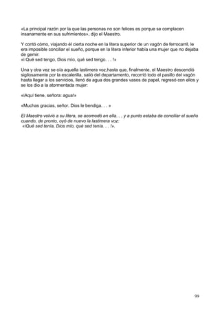 «La principal razón por la que las personas no son felices es porque se complacen
insanamente en sus sufrimientos», dijo el Maestro.
Y contó cómo, viajando él cierta noche en la litera superior de un vagón de ferrocarril, le
era imposible conciliar el sueño, porque en la litera inferior había una mujer que no dejaba
de gemir:
«i Qué sed tengo, Dios mío, qué sed tengo. . . !»
Una y otra vez se oía aquella lastimera voz,hasta que, finalmente, el Maestro descendió
sigilosamente por la escalerilla, salió del departamento, recorrió todo el pasillo del vagón
hasta llegar a los servicios, llenó de agua dos grandes vasos de papel, regresó con ellos y
se los dio a la atormentada mujer:
«iAquí tiene, señora: agua!»
«Muchas gracias, señor. Dios le bendiga. . . »
El Maestro volvió a su litera, se acomodó en ella. . . y a punto estaba de conciliar el sueño
cuando, de pronto, oyó de nuevo la lastimera voz:
«iQué sed tenía, Dios mío, qué sed tenía. . . !».
99
 