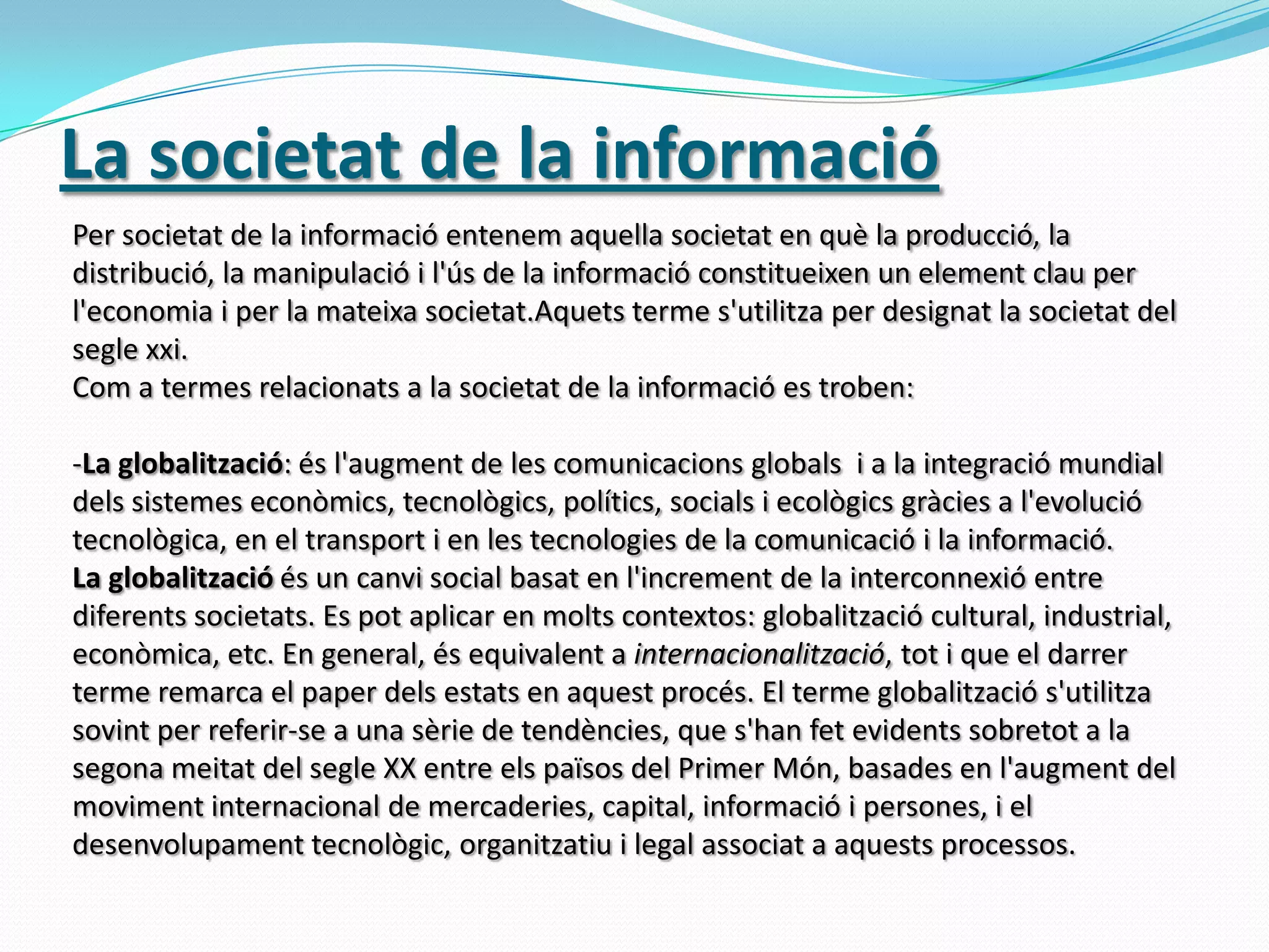 La societat de la informacióPer societat de la informació entenem aquella societat en què la producció, la distribució, la manipulació i l'ús de la informació constitueixen un element clau per l'economia i per la mateixa societat.Aquets terme s'utilitza per designat la societat del segle xxi.Com a termes relacionats a la societat de la informació es troben:La globalització: és l'augment de les comunicacions globals  i a la integració mundial dels sistemes econòmics, tecnològics, polítics, socials i ecològics gràcies a l'evolució tecnològica, en el transport i en les tecnologies de la comunicació i la informació.La globalització és un canvi social basat en l'increment de la interconnexió entre diferents societats. Es pot aplicar en molts contextos: globalització cultural, industrial, econòmica, etc. En general, ésequivalent a internacionalització, tot i que el darrerterme remarca el paperdels estats en aquestprocés. El termeglobalitzaciós'utilitzasovint per referir-se a una sèrie de tendències, que s'hanfetevidentssobretot a la segonameitat del segle XX entre elspaïsos del Primer Món, basades en l'augment del moviment internacional de mercaderies, capital, informació i persones, i el desenvolupament tecnològic, organitzatiu i legal associat a aquestsprocessos.