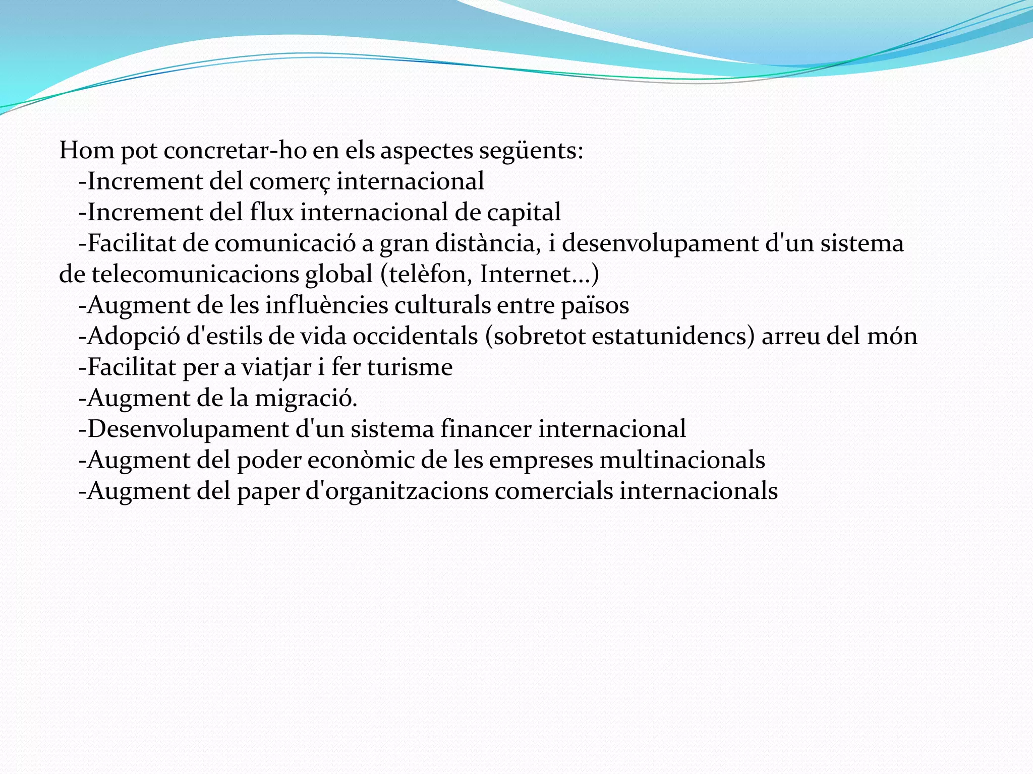 Hompot concretar-ho en elsaspectessegüents:   -Incrementdel comerç internacional   -Incrementdel flux internacional de capital   -Facilitatde comunicació a gran distància, i desenvolupamentd'un sistema de telecomunicacions global (telèfon, Internet...)   -Augmentde les influències culturals entre països   -Adopciód'estils de vida occidentals (sobretot estatunidencs) arreu del món   -Facilitatper a viatjariferturisme   -Augmentde la migració.   -Desenvolupamentd'un sistema financer internacional   -Augmentdel poder econòmic de les empresesmultinacionals   -Augmentdel paperd'organitzacionscomercialsinternacionals 
