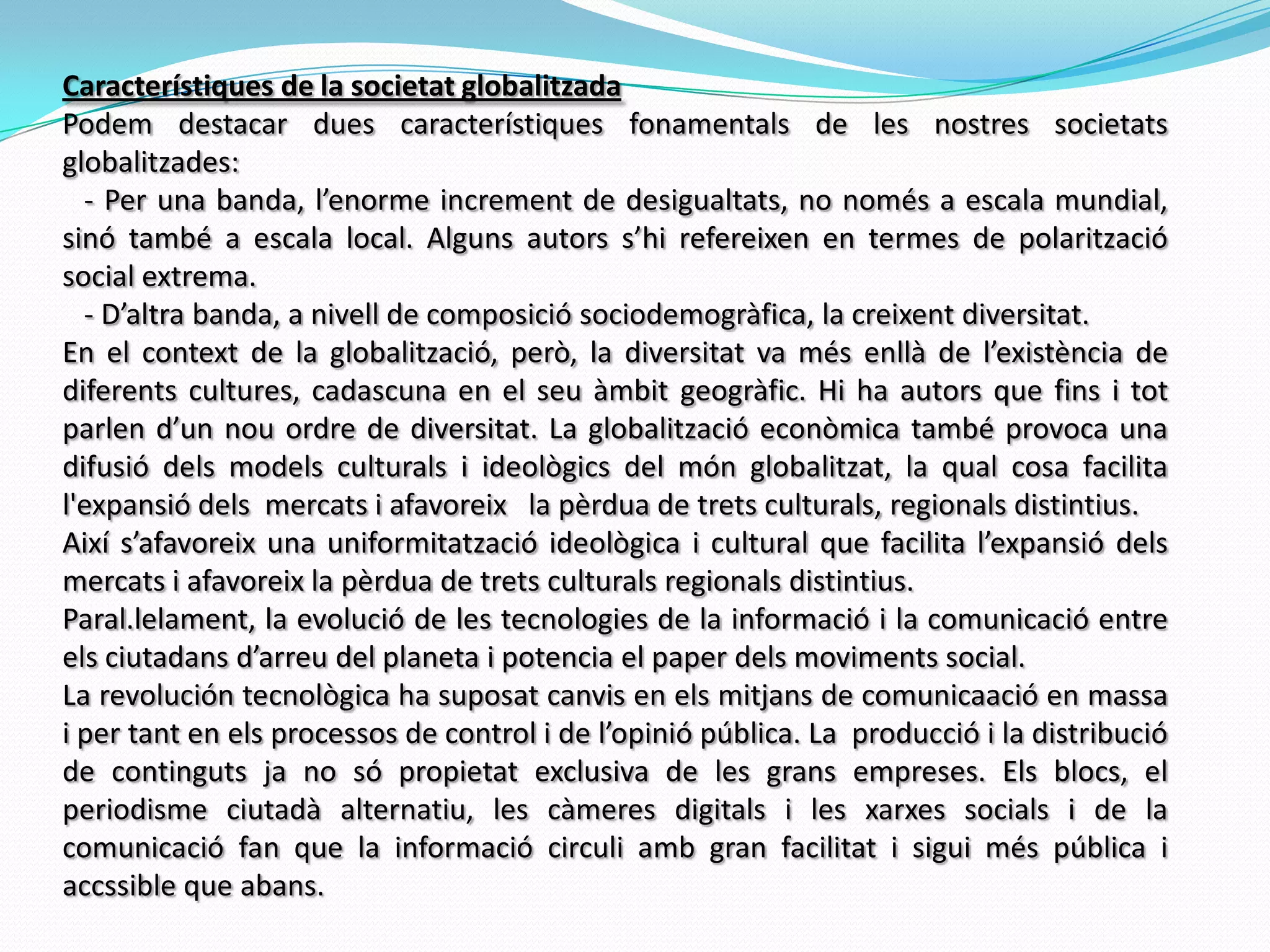 Característiques de la societat globalitzadaPodem destacar dues característiques fonamentals de les nostres societats globalitzades:   - Per una banda, l’enorme increment de desigualtats, no només a escala mundial, sinó també a escala local. Alguns autors s’hi refereixen en termes de polarització social extrema.    - D’altra banda, a nivell de composició sociodemogràfica, la creixent diversitat. En el context de la globalització, però, la diversitat va més enllà de l’existència de diferents cultures, cadascuna en el seu àmbit geogràfic. Hi ha autors que fins i tot parlen d’un nou ordre de diversitat. La globalització econòmica també provoca una difusió dels models culturals i ideològics del món globalitzat, la qual cosa facilita l'expansió dels  mercats i afavoreix   la pèrdua de trets culturals, regionals distintius.Així s’afavoreix una uniformitatzació ideològica i cultural que facilita l’expansió dels mercats i afavoreix la pèrdua de trets culturals regionals distintius.Paral.lelament, la evolució de les tecnologies de la informació i la comunicació entre els ciutadans d’arreu del planeta i potencia el paper dels moviments social.   La revolución tecnològica ha suposat canvis en els mitjans de comunicaació en massa i per tant en els processos de control i de l’opinió pública. La  producció i la distribució de continguts ja no só propietat exclusiva de les grans empreses. Els blocs, el periodisme ciutadà alternatiu, les càmeres digitals i les xarxes socials i de la comunicació fan que la informació circuli amb gran facilitat i sigui més pública i accssible que abans.    
