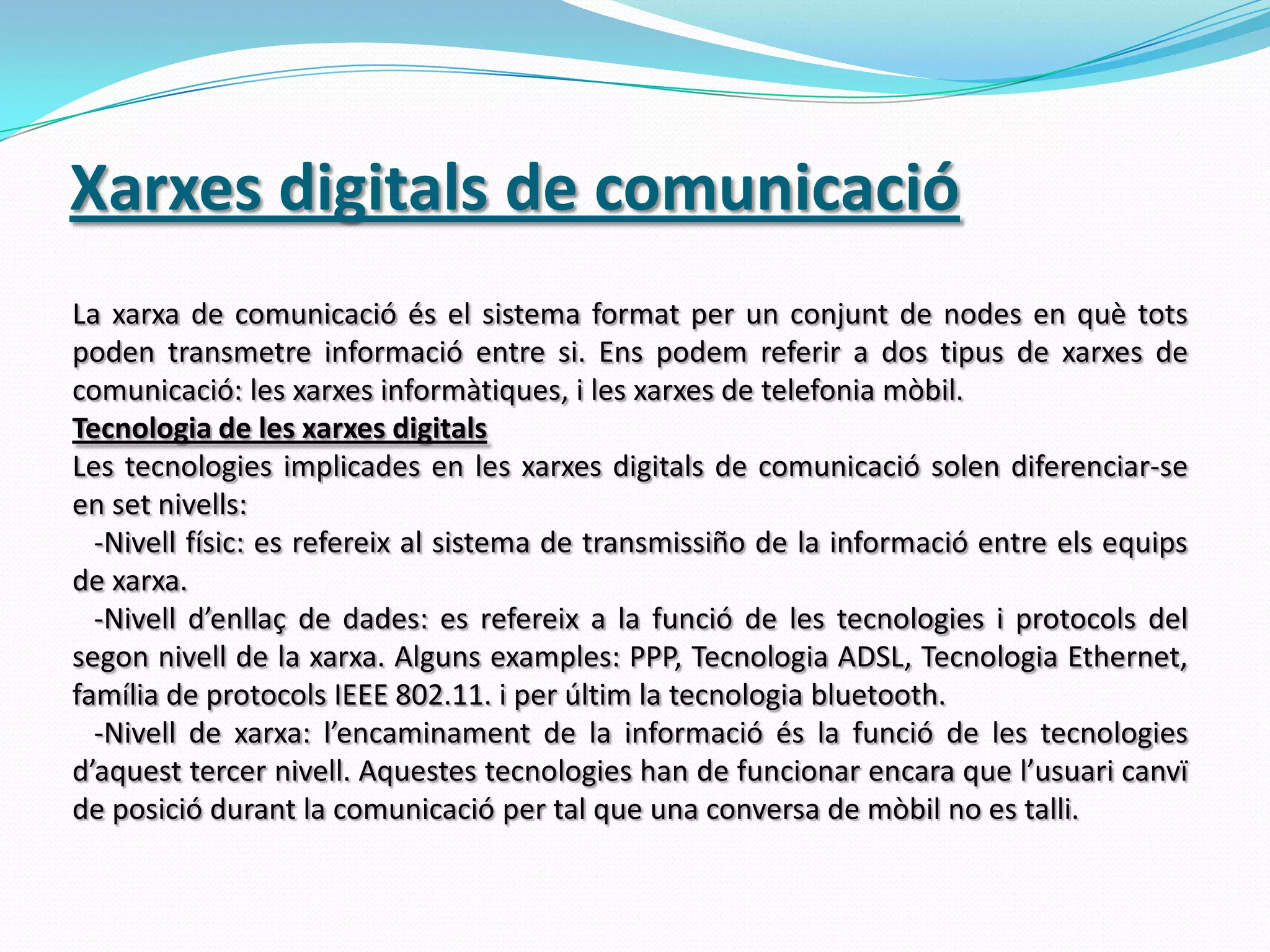 Xarxes digitals de comunicacióLa xarxa de comunicació és el sistema format per un conjunt de nodes en què tots poden transmetre informació entre si. Ens podem referir a dos tipus de xarxes de comunicació: les xarxes informàtiques, i les xarxes de telefonia mòbil.Tecnologia de les xarxes digitalsLes tecnologies implicades en les xarxes digitals de comunicació solen diferenciar-se en set nivells:   -Nivell físic: es refereix al sistema de transmissiño de la informació entre els equips de xarxa.  -Nivell d’enllaç de dades: es refereix a la funció de les tecnologies i protocols del segon nivell de la xarxa. Alguns examples: PPP, Tecnologia ADSL, Tecnologia Ethernet, família de protocols IEEE 802.11. i per últim la tecnologia bluetooth.  -Nivell de xarxa: l’encaminament de la informació és la funció de les tecnologies d’aquest tercer nivell. Aquestes tecnologies han de funcionar encara que l’usuari canvï de posició durant la comunicació per tal que una conversa de mòbil no es talli.