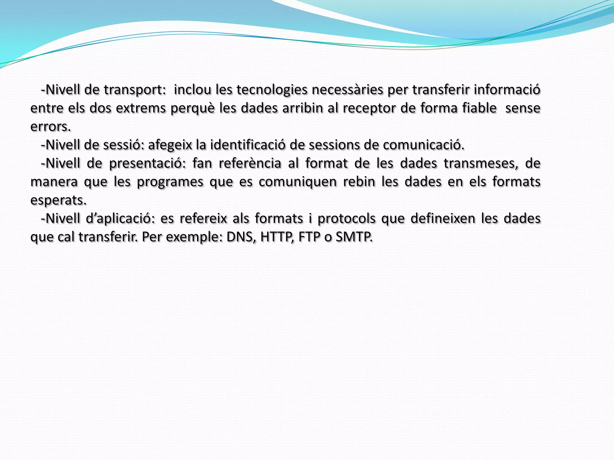    -Nivell de transport:  inclou les tecnologies necessàries per transferir informació entre els dos extrems perquè les dades arribin al receptor de forma fiable  sense errors.   -Nivell de sessió: afegeix la identificació de sessions de comunicació.   -Nivell de presentació: fan referència al format de les dades transmeses, de manera que les programes que es comuniquen rebin les dades en els formats esperats.   -Nivell d’aplicació: es refereix als formats i protocols que defineixen les dades que cal transferir. Per exemple: DNS, HTTP, FTP o SMTP.