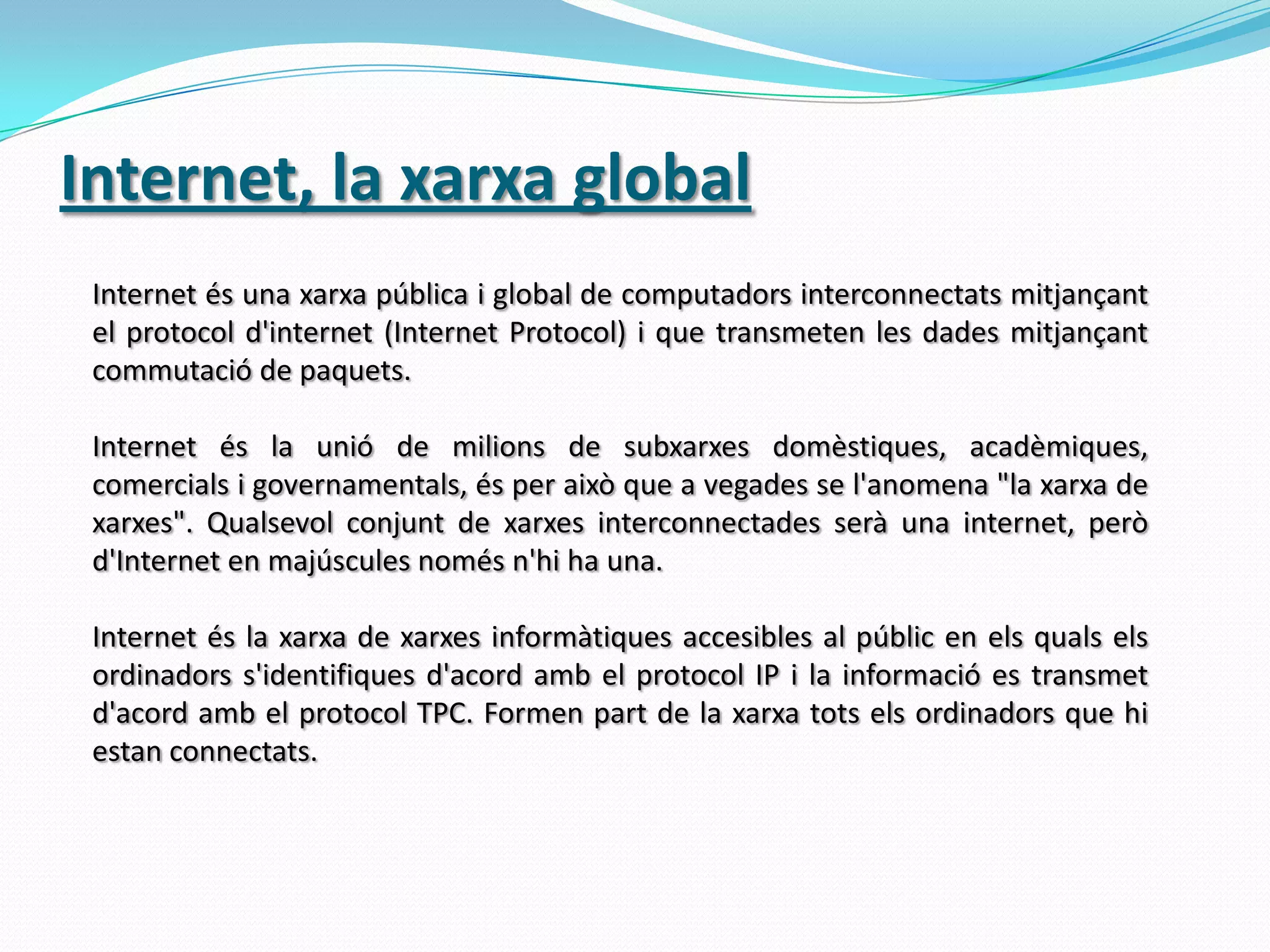 Internet, la xarxa globalInternet és una xarxa pública i global de computadors interconnectats mitjançant el protocol d'internet (Internet Protocol) i que transmeten les dades mitjançant commutació de paquets. Internet és la unió de milions de subxarxes domèstiques, acadèmiques, comercials i governamentals, és per això que a vegades se l'anomena "la xarxa de xarxes". Qualsevol conjunt de xarxes interconnectades serà una internet, però d'Internet en majúscules només n'hi ha una. Internet és la xarxa de xarxes informàtiques accesibles al públic en els quals els ordinadors s'identifiques d'acord amb el protocol IP i la informació es transmet d'acord amb el protocol TPC. Formen part de la xarxa tots els ordinadors que hi estan connectats.