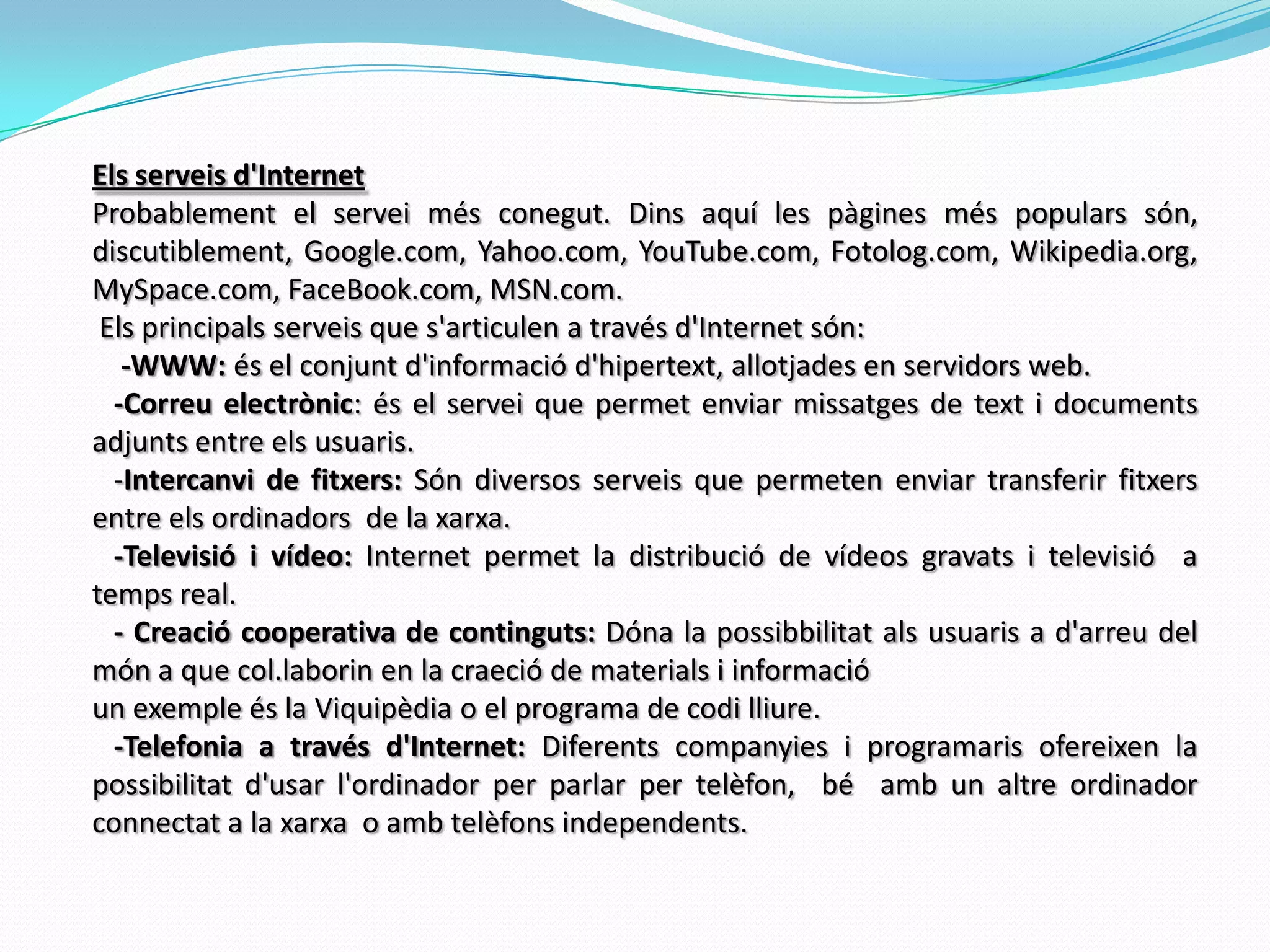 Els serveis d'InternetProbablement el servei més conegut. Dins aquí les pàgines més populars són, discutiblement, Google.com, Yahoo.com, YouTube.com, Fotolog.com, Wikipedia.org, MySpace.com, FaceBook.com, MSN.com.  Els principals serveis que s'articulen a través d'Internet són:    -WWW: és el conjunt d'informació d'hipertext, allotjades en servidors web.   -Correu electrònic: és el servei que permet enviar missatges de text i documents adjunts entre els usuaris.   -Intercanvi de fitxers: Són diversos serveis que permeten enviar transferir fitxers entre els ordinadors  de la xarxa.    -Televisió i vídeo: Internet permet la distribució de vídeos gravats i televisió  a temps real.         - Creació cooperativa de continguts: Dóna la possibbilitat als usuaris a d'arreu del món a que col.laborin en la craeció de materials i informacióun exemple és la Viquipèdia o el programa de codi lliure.   -Telefonia a través d'Internet: Diferents companyies i programaris ofereixen la possibilitat d'usar l'ordinador per parlar per telèfon,  bé  amb un altre ordinador  connectat a la xarxa  o amb telèfons independents. 