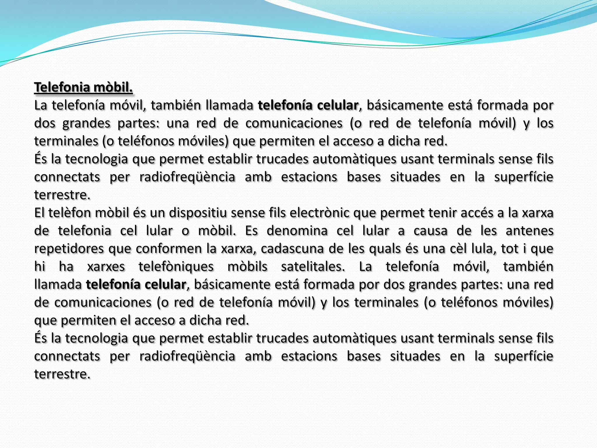 Telefonia mòbil.La telefoníamóvil, tambiénllamada telefoníacelular, básicamenteestá formada por dos grandes partes: una red de comunicaciones (o red de telefoníamóvil) y los terminales (o teléfonosmóviles) que permiten el acceso a dichared.És la tecnologia que permet establir trucades automàtiques usant terminals sense fils connectats per radiofreqüència amb estacions bases situades en la superfície terrestre. El telèfon mòbil és un dispositiu sense fils electrònic que permet tenir accés a la xarxa de telefonia cel lular o mòbil. Es denomina cel lular a causa de les antenes repetidores que conformen la xarxa, cadascuna de les quals és una cèllula, tot i que hi ha xarxes telefòniques mòbils satelitales. La telefoníamóvil, tambiénllamada telefoníacelular, básicamenteestá formada por dos grandes partes: una red de comunicaciones (o red de telefoníamóvil) y los terminales (o teléfonosmóviles) que permiten el acceso a dichared.És la tecnologia que permet establir trucades automàtiques usant terminals sense fils connectats per radiofreqüència amb estacions bases situades en la superfície terrestre. 