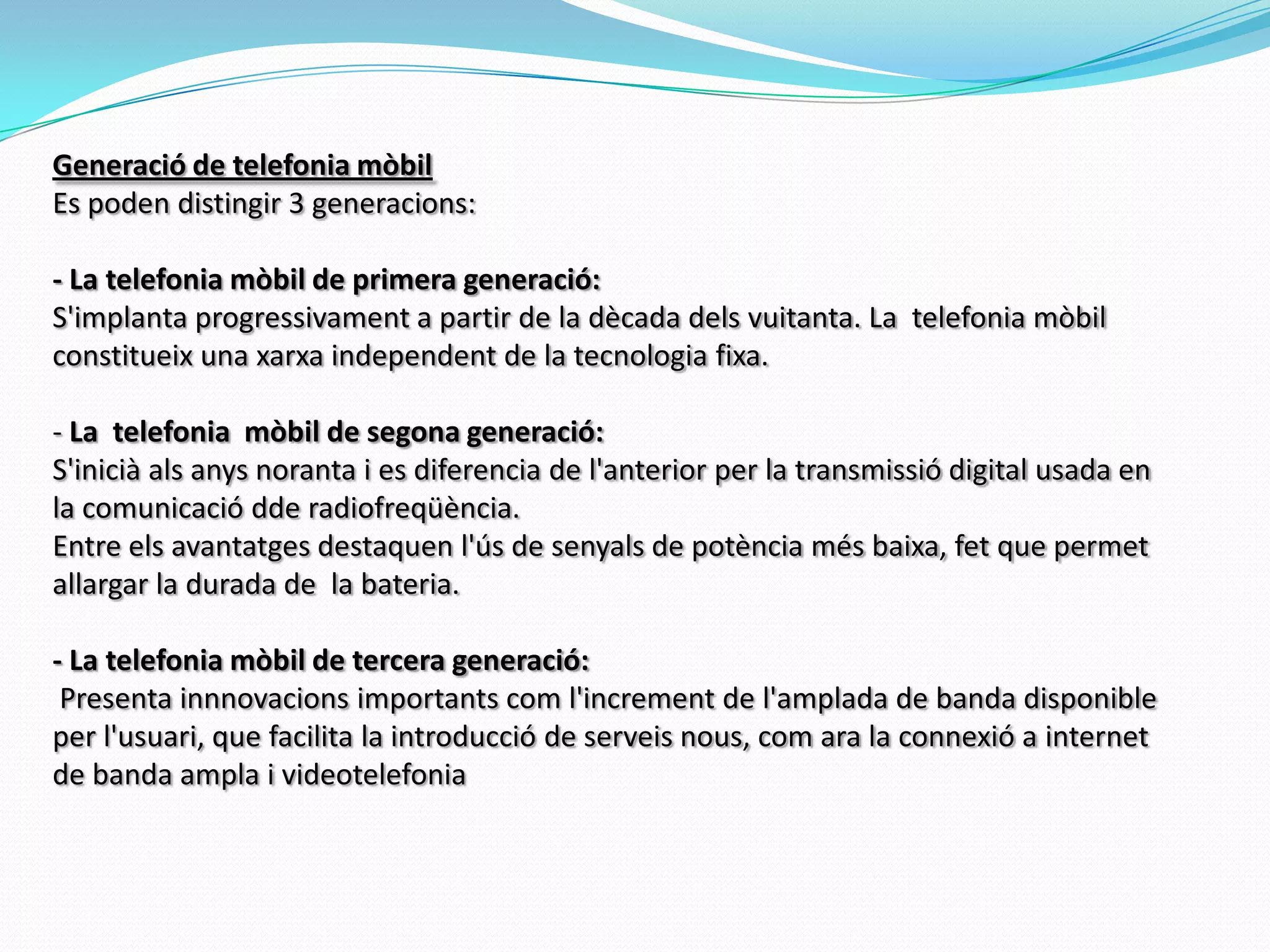 Generació de telefonia mòbilEs poden distingir 3 generacions: - La telefonia mòbil de primera generació: S'implanta progressivament a partir de la dècada dels vuitanta. La  telefonia mòbil constitueix una xarxa independent de la tecnologia fixa. - La  telefonia  mòbil de segona generació:S'inicià als anys noranta i es diferencia de l'anterior per la transmissió digital usada en la comunicació dde radiofreqüència.Entre els avantatges destaquen l'ús de senyals de potència més baixa, fet que permet allargar la durada de  la bateria.       - La telefonia mòbil de tercera generació: Presenta innnovacions importants com l'increment de l'amplada de banda disponible per l'usuari, que facilita la introducció de serveis nous, com ara la connexió a internet de banda ampla i videotelefonia