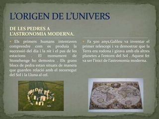 DE LES PEDRES A
L’ASTRONOMIA MODERNA.
 Els primers humans intentaven
comprendre com es produïa la
successió del dia i la nit i el pas de les
estacions . El monument de
Stonehenge ho demostra . Els grans
blocs de pedra estan situats de manera
que guarden relació amb el recorregut
del Sol i la Lluna al cel.
 Fa 500 anys,Galileu va inventar el
primer telescopi i va demostrar que la
Terra era rodona i girava amb els altres
planetes a l’entorn del Sol . Aquest fet
va ser l’inici de l’astronomia moderna.
 