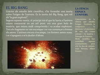 EL BIG BANG
Gràcies als estudis dels científics, s’ha formulat una teoria
sobre l’origen de l’univers. És la teoria del Big Bang, que vol
dir”la gran explosió”.
Segons aquesta teoria, al principi tot el que hi havia a l’univers
estava concentrat en un sol punt: era una gran bola de
matèria, que estava molt comprimida i va acabar explotant.
Tots els fragments es van escampar i es van començar a formar
els astres. L’univers encara s’escampa, i es formen astres nous,
i se n’apaguen o se’n desfan d’altres.
L’astronomia és la
ciència que estudia
l’origen , l’evolució, la
composició , la
distància i el moviment
de tots els cossos
celestes i la matèria i
l’energia de l’univers.
Molts científics han
contribuït aquests
coneixements, però
n’hi ha dos de cabdals:
Isaac Newton, Albert
Einsten .
LA CIÈNCIA
EXPLICA
L’UNIVERS.
 