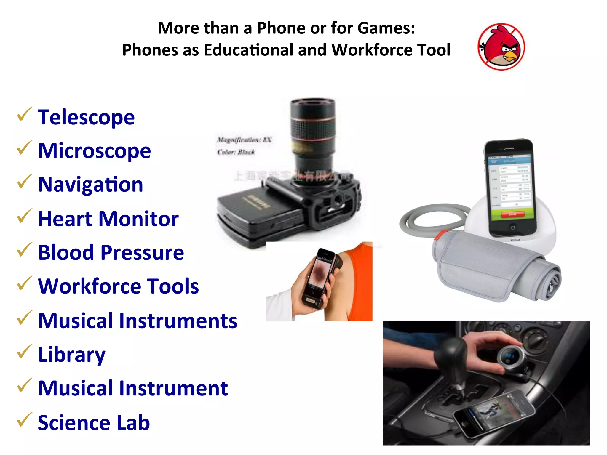 More	
  than	
  a	
  Phone	
  or	
  for	
  Games:	
  
Phones	
  as	
  Educa7onal	
  and	
  Workforce	
  Tool	
  

ü Telescope	
  
ü Microscope	
  
ü Naviga7on	
  
ü Heart	
  Monitor	
  
ü Blood	
  Pressure	
  	
  
ü Workforce	
  Tools	
  
ü Musical	
  Instruments	
  
ü Library	
  
ü Musical	
  Instrument	
  
ü Science	
  Lab	
  

 