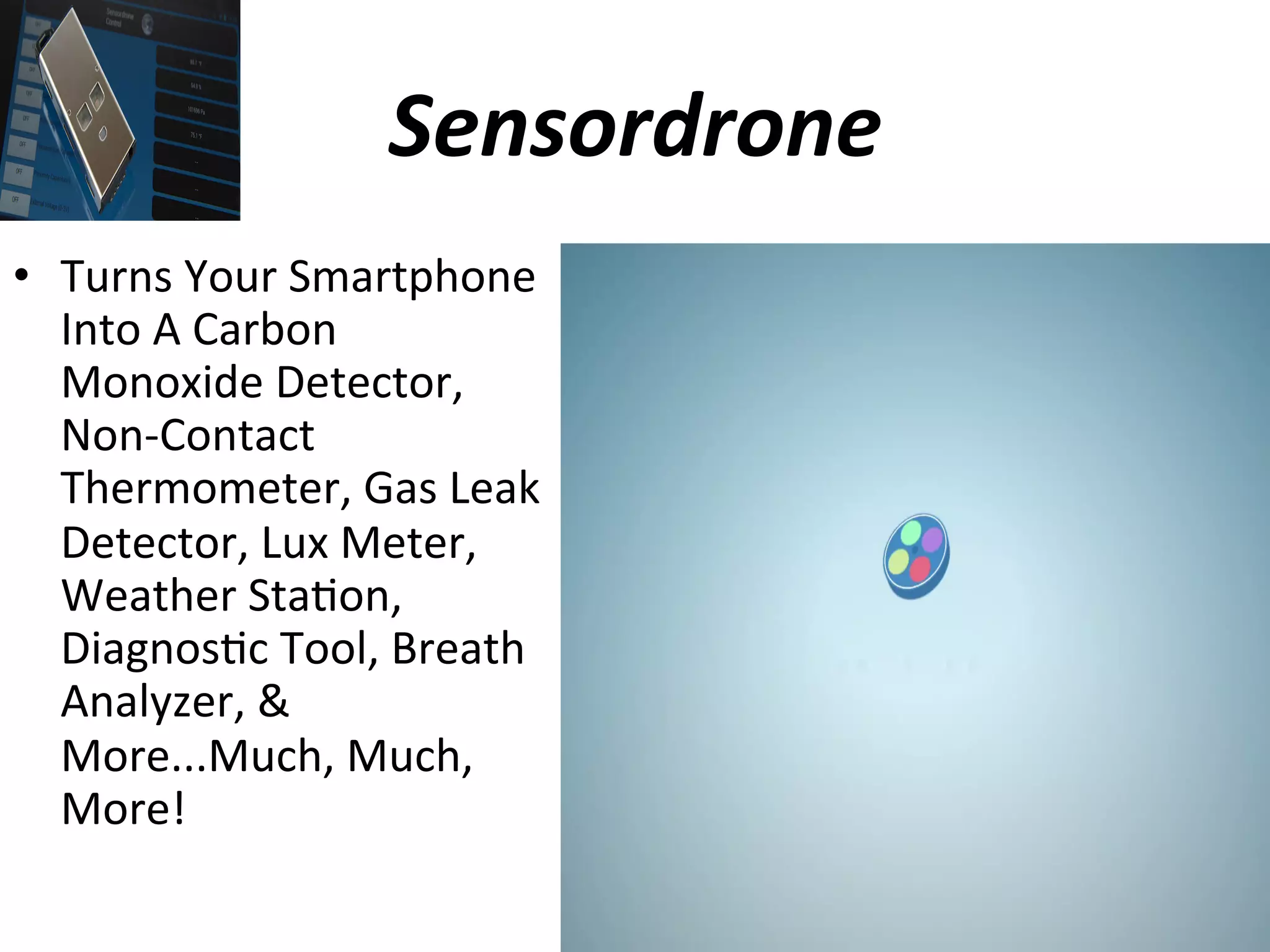 Sensordrone	
  
•  Turns	
  Your	
  Smartphone	
  
Into	
  A	
  Carbon	
  
Monoxide	
  Detector,	
  
Non-­‐Contact	
  
Thermometer,	
  Gas	
  Leak	
  
Detector,	
  Lux	
  Meter,	
  
Weather	
  Sta(on,	
  
Diagnos(c	
  Tool,	
  Breath	
  
Analyzer,	
  &	
  
More...Much,	
  Much,	
  
More!	
  

 